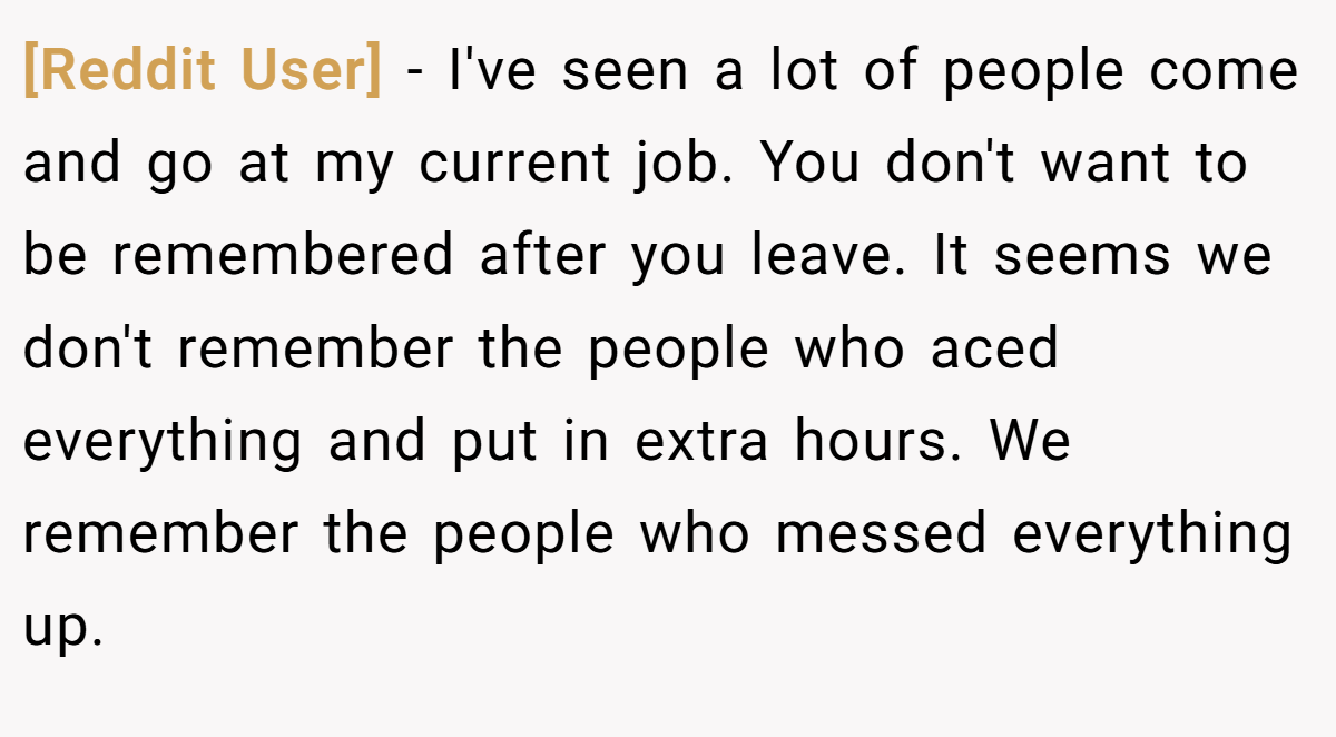 [Reddit User] − I've seen a lot of people come and go at my current job. You don't want to be remembered after you leave. It seems we don't remember the people who aced everything and put in extra hours. We remember the people who messed everything up.