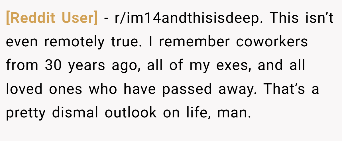 [Reddit User] − r/im14andthisisdeep. This isn’t even remotely true. I remember coworkers from 30 years ago, all of my exes, and all loved ones who have passed away. That’s a pretty dismal outlook on life, man.