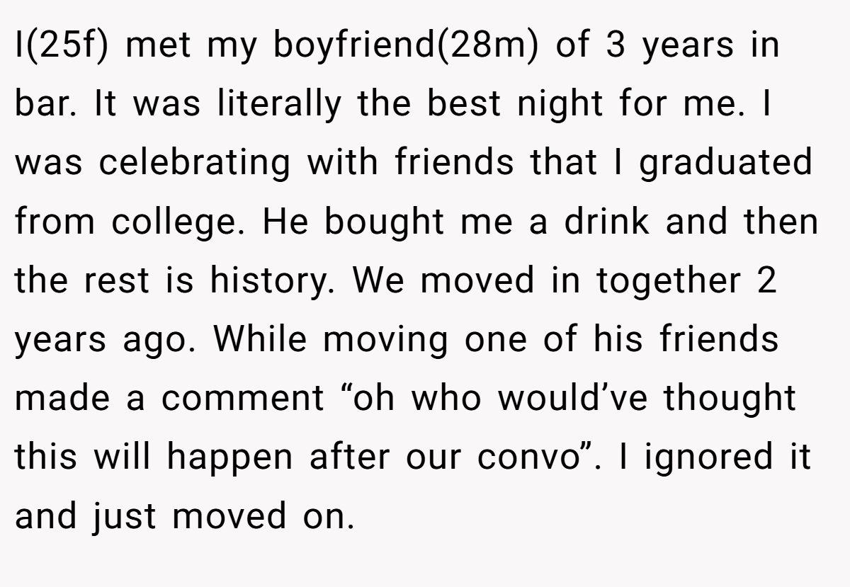 I(25f) met my boyfriend(28m) of 3 years in bar. It was literally the best night for me. I was celebrating with friends that I graduated from college. He bought me a drink and then the rest is history. We moved in together 2 years ago. While moving one of his friends made a comment “oh who would’ve thought this will happen after our convo”. I ignored it and just moved on.