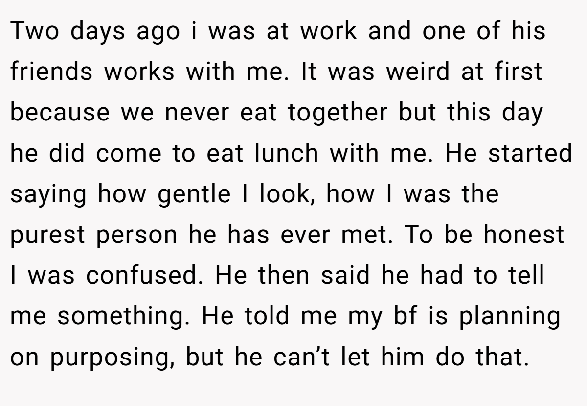 Two days ago i was at work and one of his friends works with me. It was weird at first because we never eat together but this day he did come to eat lunch with me. He started saying how gentle I look, how I was the purest person he has ever met. To be honest I was confused. He then said he had to tell me something. He told me my bf is planning on purposing, but he can’t let him do that.
