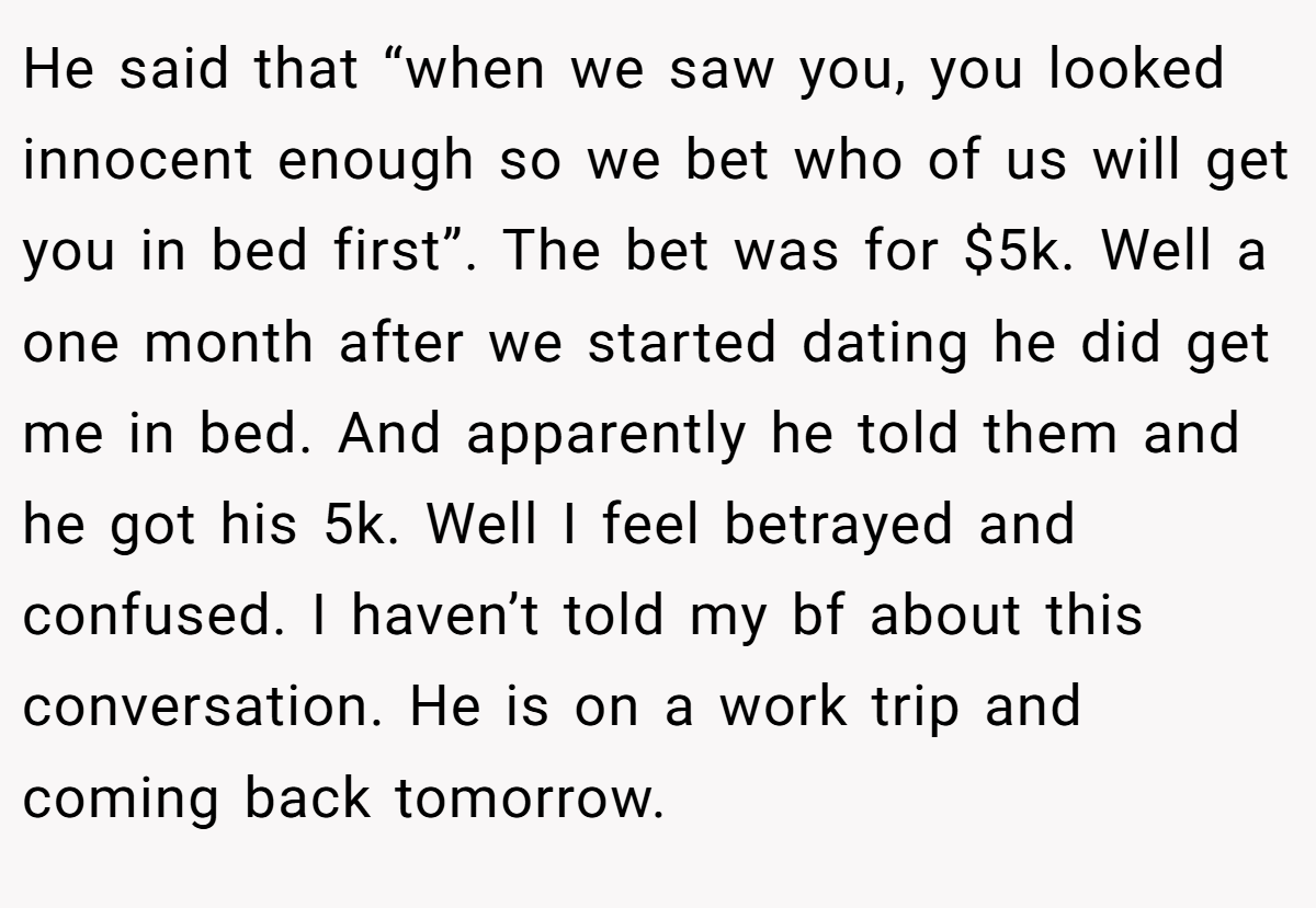 He said that “when we saw you, you looked innocent enough so we bet who of us will get you in bed first”. The bet was for $5k. Well a one month after we started dating he did get me in bed. And apparently he told them and he got his 5k. Well I feel betrayed and confused. I haven’t told my bf about this conversation. He is on a work trip and coming back tomorrow.