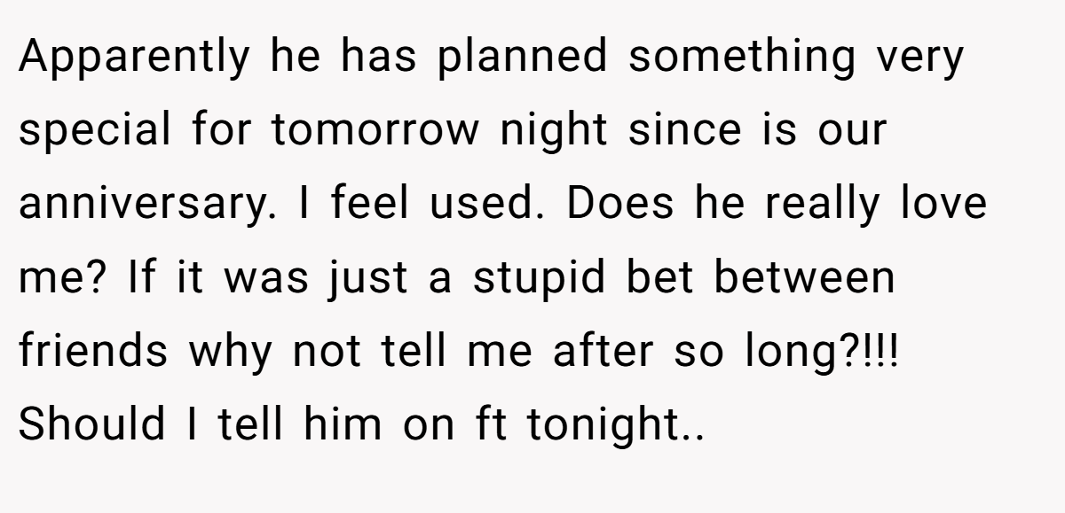 Apparently he has planned something very special for tomorrow night since is our anniversary. I feel used. Does he really love me? If it was just a stupid bet between friends why not tell me after so long?!!! Should I tell him on ft tonight..