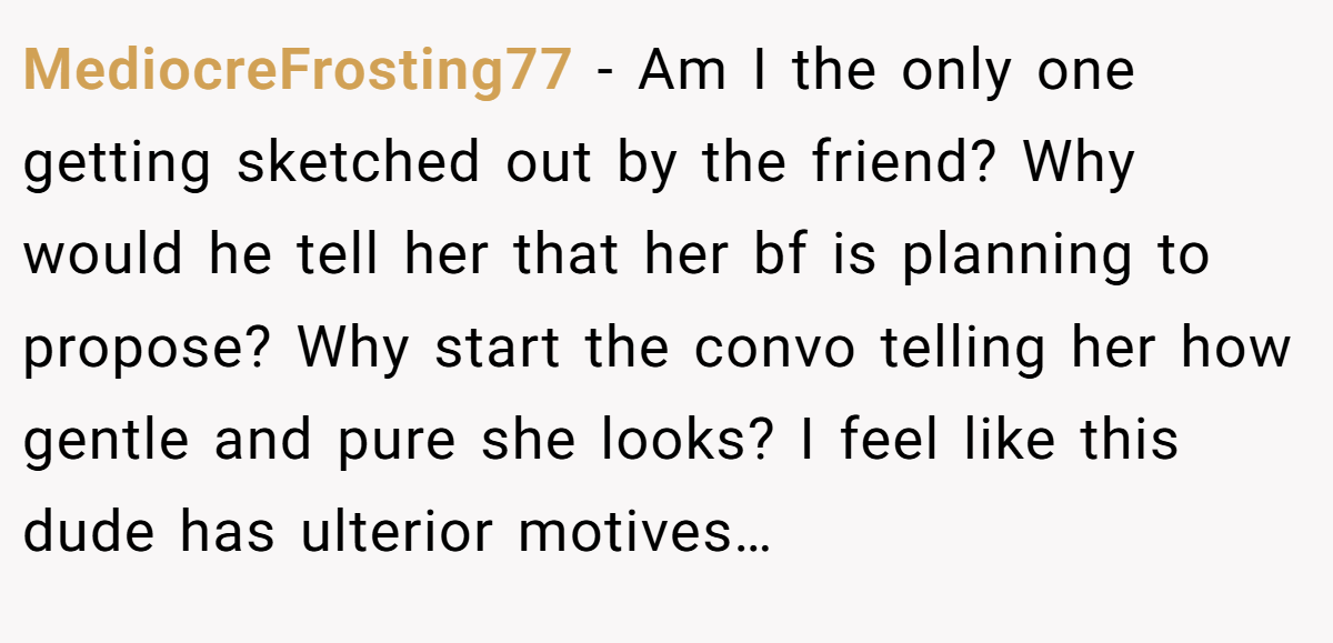 MediocreFrosting77 − Am I the only one getting sketched out by the friend? Why would he tell her that her bf is planning to propose? Why start the convo telling her how gentle and pure she looks? I feel like this dude has ulterior motives…