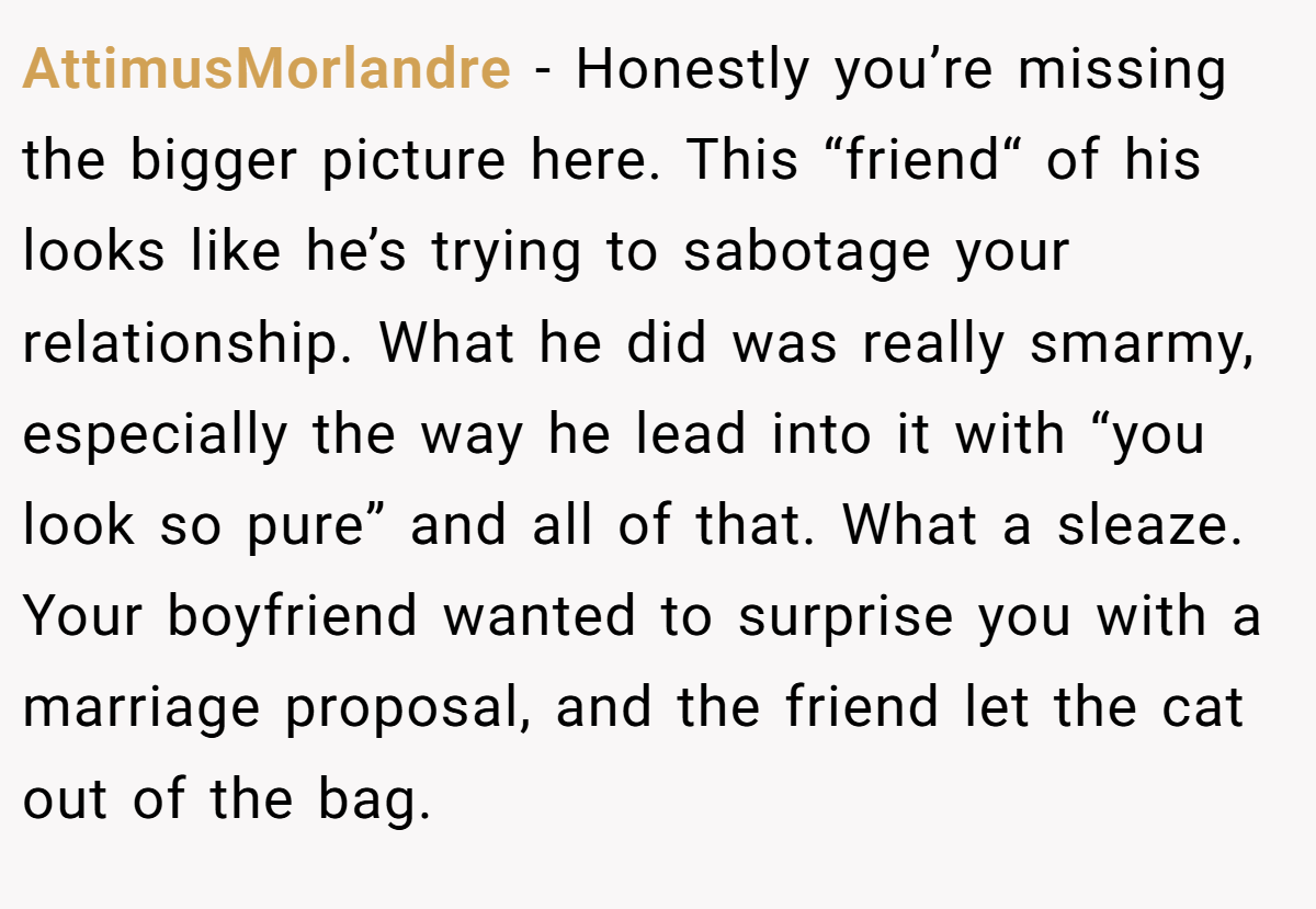 AttimusMorlandre − Honestly you’re missing the bigger picture here. This “friend“ of his looks like he’s trying to sabotage your relationship. What he did was really smarmy, especially the way he lead into it with “you look so pure” and all of that. What a sleaze. Your boyfriend wanted to surprise you with a marriage proposal, and the friend let the cat out of the bag.