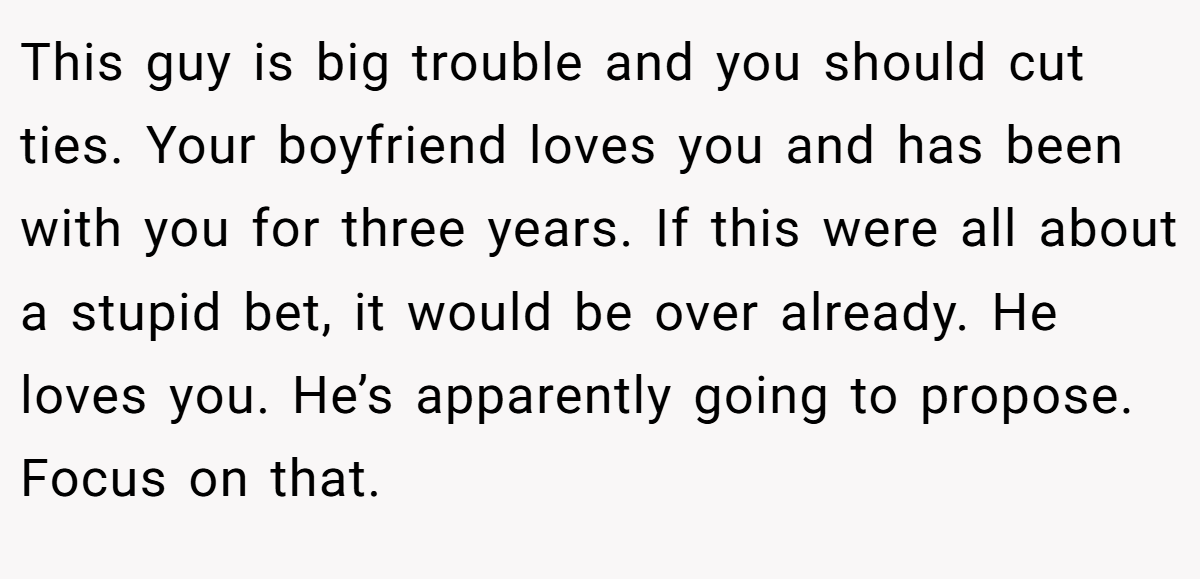 This guy is big trouble and you should cut ties. Your boyfriend loves you and has been with you for three years. If this were all about a stupid bet, it would be over already. He loves you. He’s apparently going to propose. Focus on that.