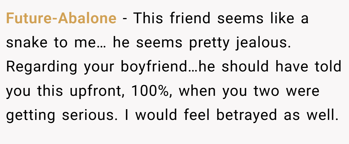 Future-Abalone − This friend seems like a snake to me… he seems pretty jealous. Regarding your boyfriend…he should have told you this upfront, 100%, when you two were getting serious. I would feel betrayed as well.