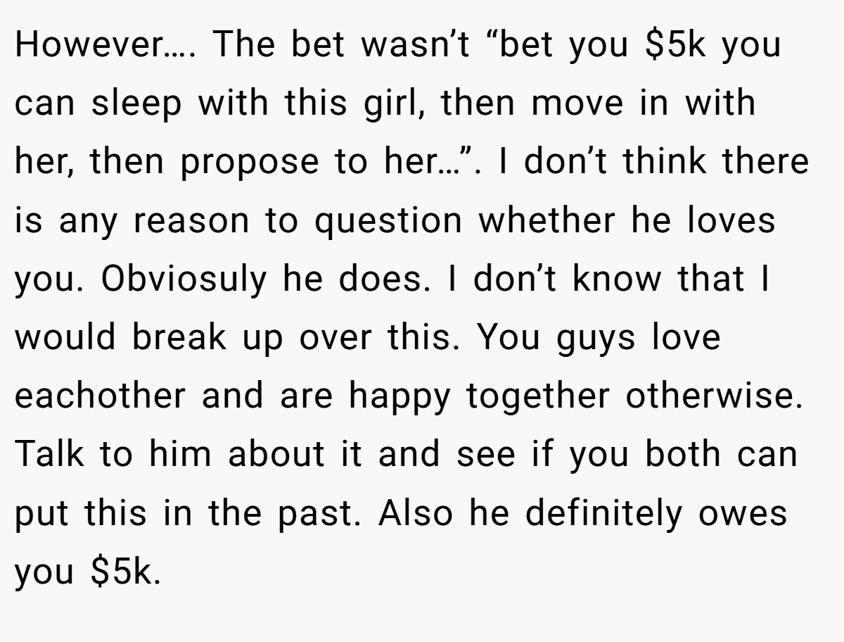 However…. The bet wasn’t “bet you $5k you can sleep with this girl, then move in with her, then propose to her…”. I don’t think there is any reason to question whether he loves you. Obviosuly he does. I don’t know that I would break up over this. You guys love eachother and are happy together otherwise. Talk to him about it and see if you both can put this in the past. Also he definitely owes you $5k.