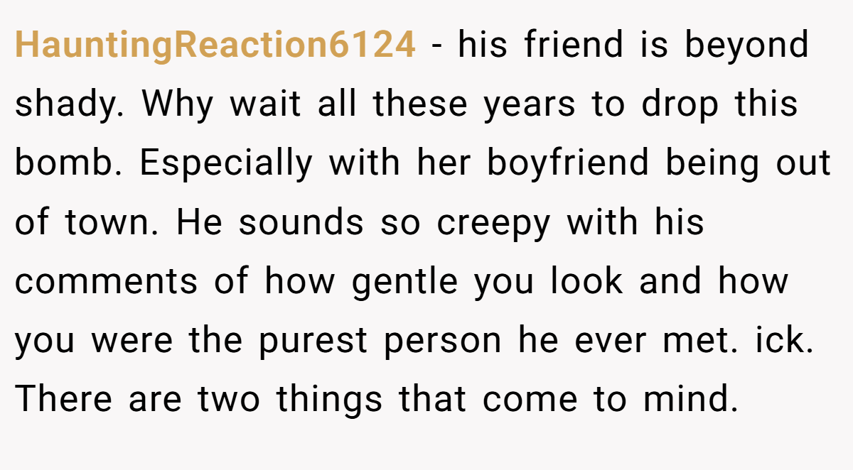 HauntingReaction6124 − his friend is beyond shady. Why wait all these years to drop this bomb. Especially with her boyfriend being out of town. He sounds so creepy with his comments of how gentle you look and how you were the purest person he ever met. ick. There are two things that come to mind.