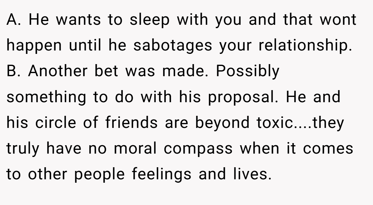 A. He wants to sleep with you and that wont happen until he sabotages your relationship. B. Another bet was made. Possibly something to do with his proposal. He and his circle of friends are beyond toxic....they truly have no moral compass when it comes to other people feelings and lives.