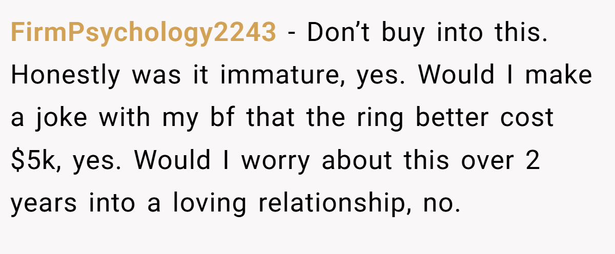 FirmPsychology2243 − Don’t buy into this. Honestly was it immature, yes. Would I make a joke with my bf that the ring better cost $5k, yes. Would I worry about this over 2 years into a loving relationship, no.