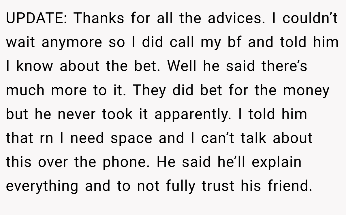 UPDATE: Thanks for all the advices. I couldn’t wait anymore so I did call my bf and told him I know about the bet. Well he said there’s much more to it. They did bet for the money but he never took it apparently. I told him that rn I need space and I can’t talk about this over the phone. He said he’ll explain everything and to not fully trust his friend.