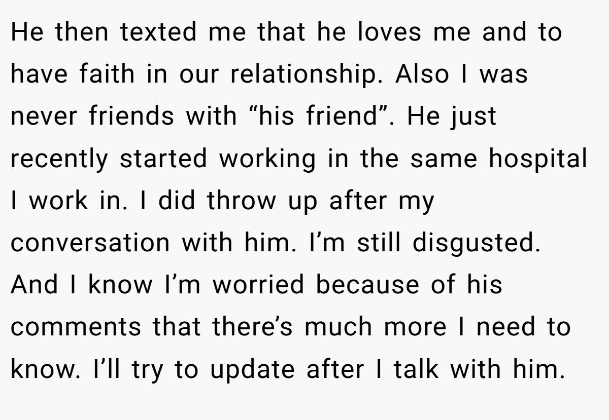 He then texted me that he loves me and to have faith in our relationship. Also I was never friends with “his friend”. He just recently started working in the same hospital I work in. I did throw up after my conversation with him. I’m still disgusted. And I know I’m worried because of his comments that there’s much more I need to know. I’ll try to update after I talk with him.