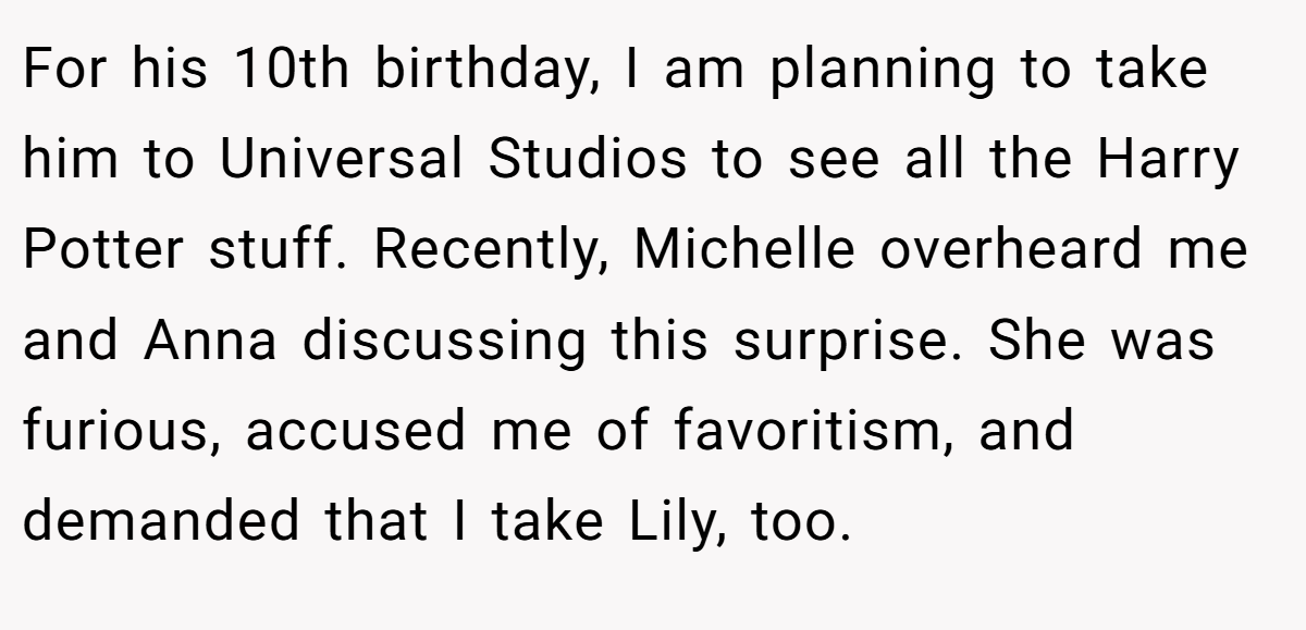For his 10th birthday, I am planning to take him to Universal Studios to see all the Harry Potter stuff. Recently, Michelle overheard me and Anna discussing this surprise. She was furious, accused me of favoritism, and demanded that I take Lily, too.