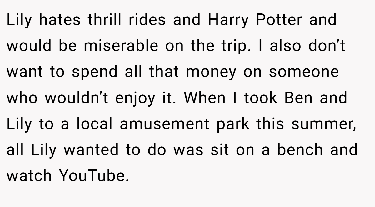 Lily hates thrill rides and Harry Potter and would be miserable on the trip. I also don’t want to spend all that money on someone who wouldn’t enjoy it. When I took Ben and Lily to a local amusement park this summer, all Lily wanted to do was sit on a bench and watch YouTube.