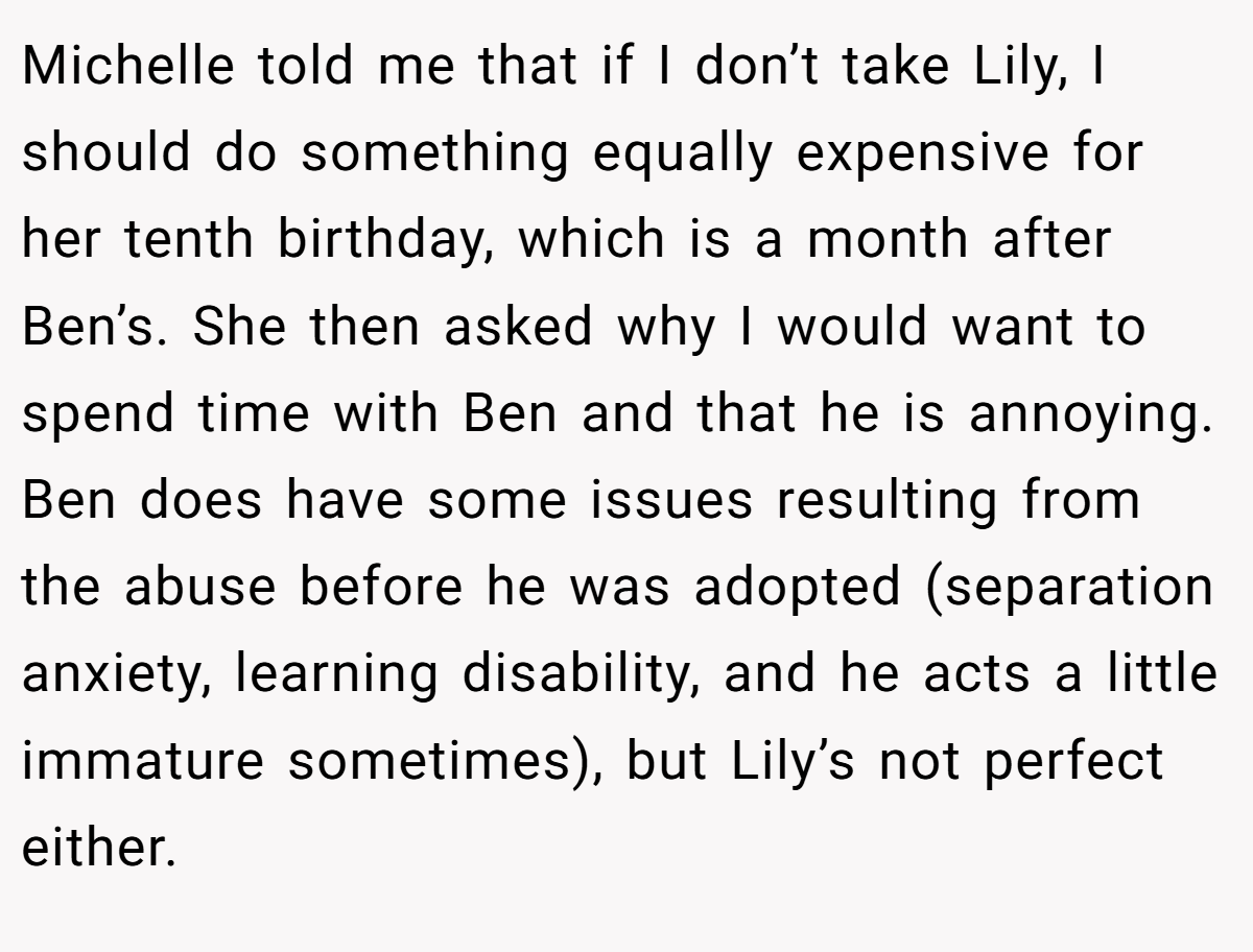 Michelle told me that if I don’t take Lily, I should do something equally expensive for her tenth birthday, which is a month after Ben’s. She then asked why I would want to spend time with Ben and that he is annoying. Ben does have some issues resulting from the abuse before he was adopted (separation anxiety, learning disability, and he acts a little immature sometimes), but Lily’s not perfect either.