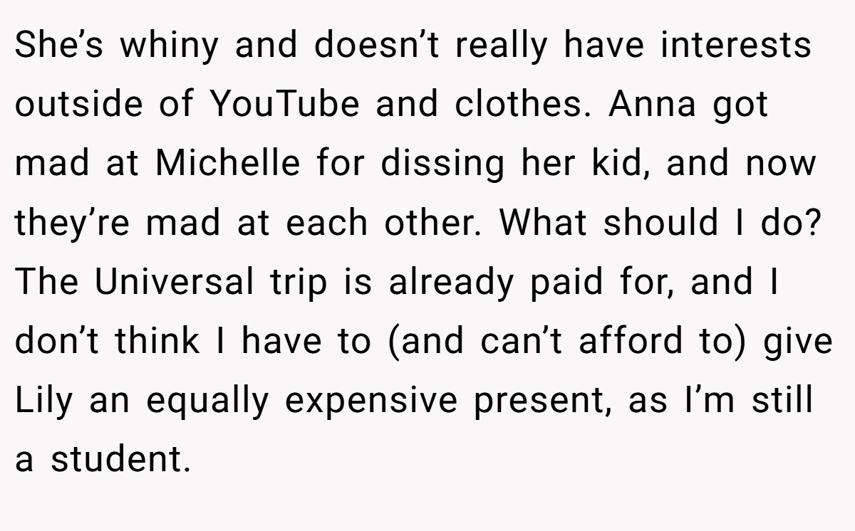 She’s whiny and doesn’t really have interests outside of YouTube and clothes. Anna got mad at Michelle for dissing her kid, and now they’re mad at each other. What should I do? The Universal trip is already paid for, and I don’t think I have to (and can’t afford to) give Lily an equally expensive present, as I’m still a student.