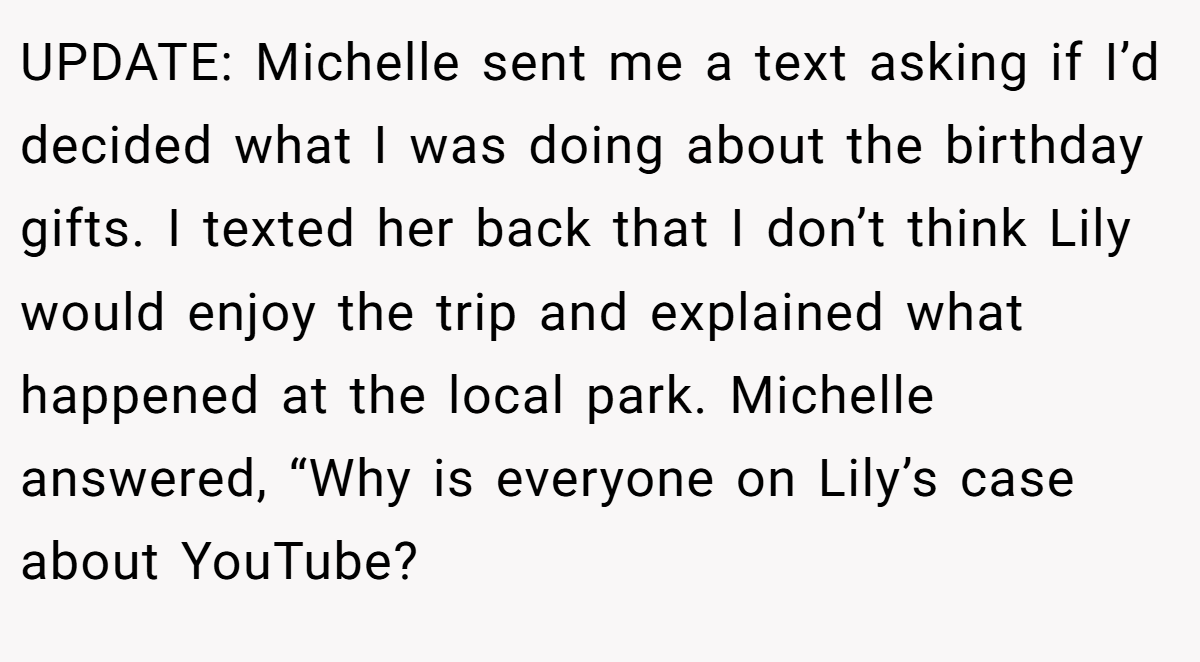 UPDATE: Michelle sent me a text asking if I’d decided what I was doing about the birthday gifts. I texted her back that I don’t think Lily would enjoy the trip and explained what happened at the local park. Michelle answered, “Why is everyone on Lily’s case about YouTube?