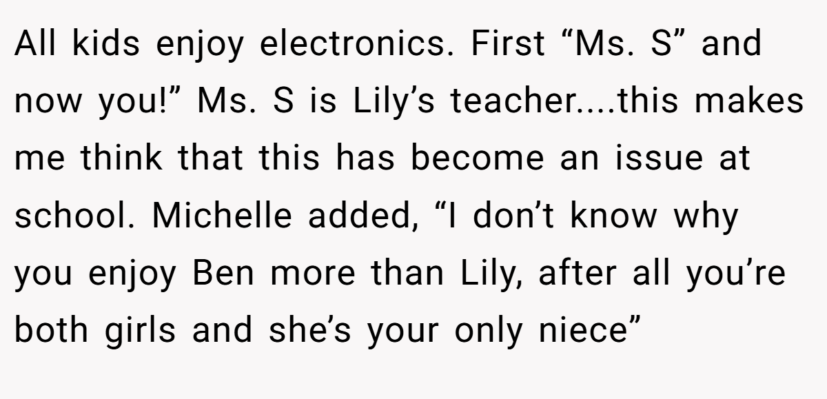 All kids enjoy electronics. First “Ms. S” and now you!” Ms. S is Lily’s teacher....this makes me think that this has become an issue at school. Michelle added, “I don’t know why you enjoy Ben more than Lily, after all you’re both girls and she’s your only niece”