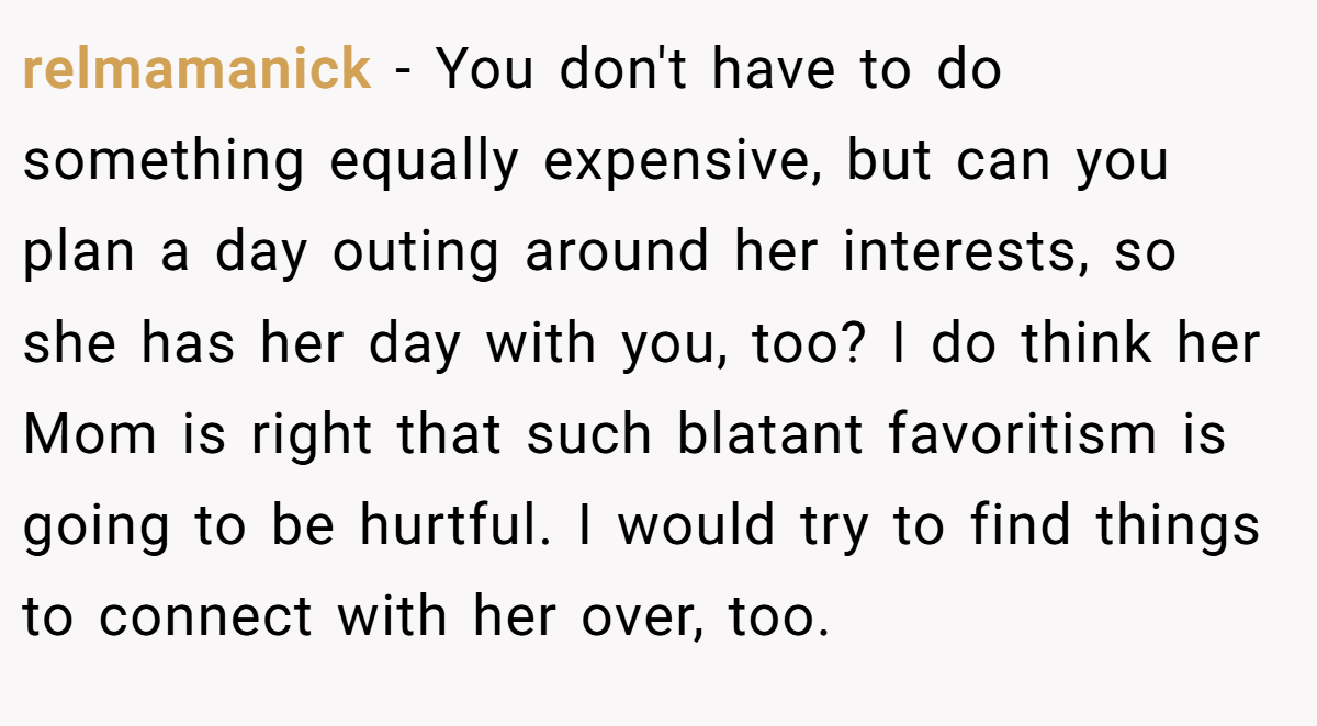 relmamanick − You don't have to do something equally expensive, but can you plan a day outing around her interests, so she has her day with you, too? I do think her Mom is right that such blatant favoritism is going to be hurtful. I would try to find things to connect with her over, too.