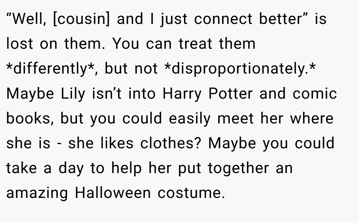“Well, [cousin] and I just connect better” is lost on them. You can treat them *differently*, but not *disproportionately.* Maybe Lily isn’t into Harry Potter and comic books, but you could easily meet her where she is - she likes clothes? Maybe you could take a day to help her put together an amazing Halloween costume.