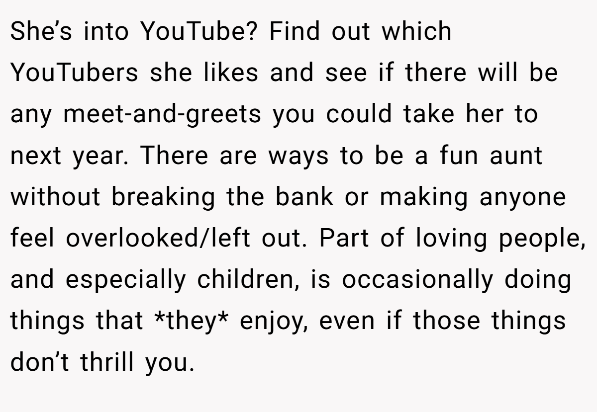 She’s into YouTube? Find out which YouTubers she likes and see if there will be any meet-and-greets you could take her to next year. There are ways to be a fun aunt without breaking the bank or making anyone feel overlooked/left out. Part of loving people, and especially children, is occasionally doing things that *they* enjoy, even if those things don’t thrill you.
