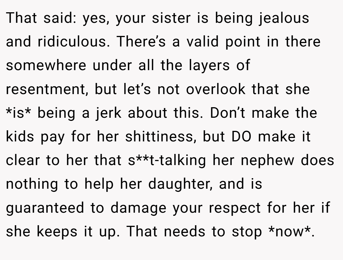 That said: yes, your sister is being jealous and ridiculous. There’s a valid point in there somewhere under all the layers of resentment, but let’s not overlook that she *is* being a jerk about this. Don’t make the kids pay for her shittiness, but DO make it clear to her that s**t-talking her nephew does nothing to help her daughter, and is guaranteed to damage your respect for her if she keeps it up. That needs to stop *now*.