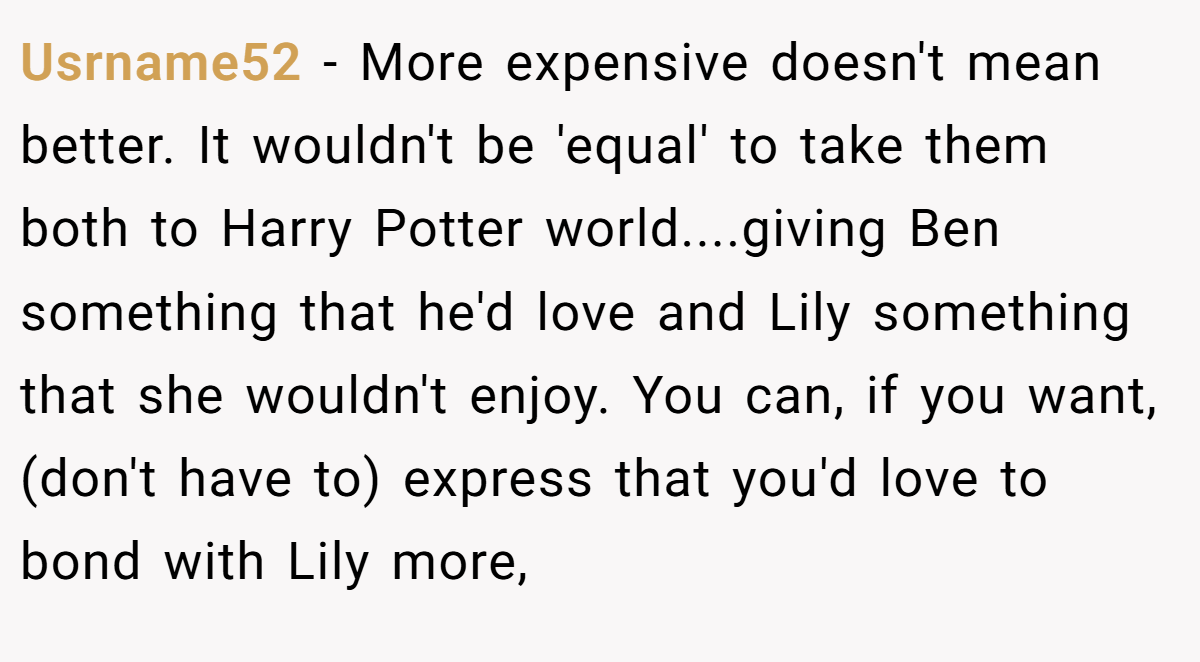 Usrname52 − More expensive doesn't mean better. It wouldn't be 'equal' to take them both to Harry Potter world....giving Ben something that he'd love and Lily something that she wouldn't enjoy. You can, if you want, (don't have to) express that you'd love to bond with Lily more,