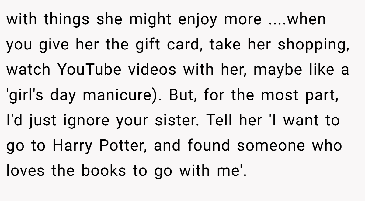 with things she might enjoy more ....when you give her the gift card, take her shopping, watch YouTube videos with her, maybe like a 'girl's day manicure). But, for the most part, I'd just ignore your sister. Tell her 'I want to go to Harry Potter, and found someone who loves the books to go with me'.