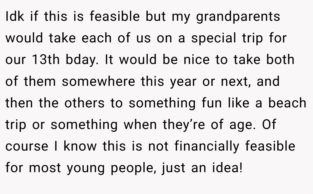 Idk if this is feasible but my grandparents would take each of us on a special trip for our 13th bday. It would be nice to take both of them somewhere this year or next, and then the others to something fun like a beach trip or something when they’re of age. Of course I know this is not financially feasible for most young people, just an idea!