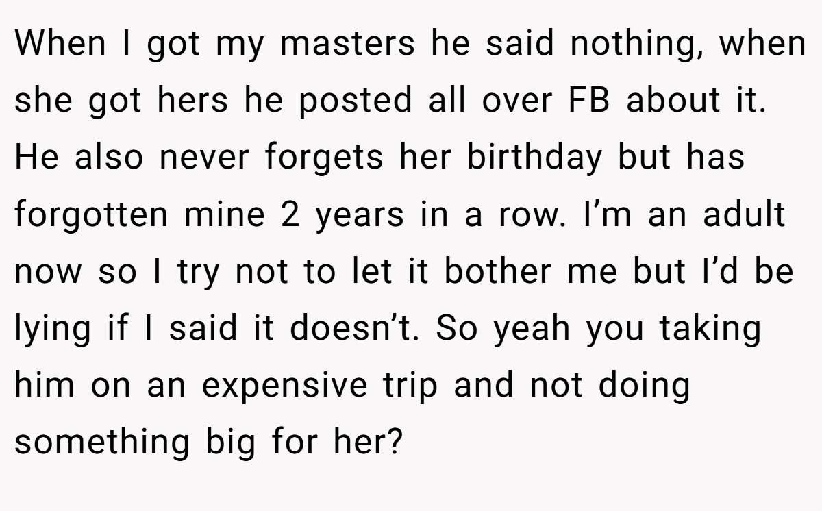 When I got my masters he said nothing, when she got hers he posted all over FB about it. He also never forgets her birthday but has forgotten mine 2 years in a row. I’m an adult now so I try not to let it bother me but I’d be lying if I said it doesn’t. So yeah you taking him on an expensive trip and not doing something big for her?