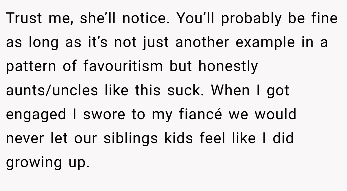 Trust me, she’ll notice. You’ll probably be fine as long as it’s not just another example in a pattern of favouritism but honestly aunts/uncles like this suck. When I got engaged I swore to my fiancé we would never let our siblings kids feel like I did growing up.