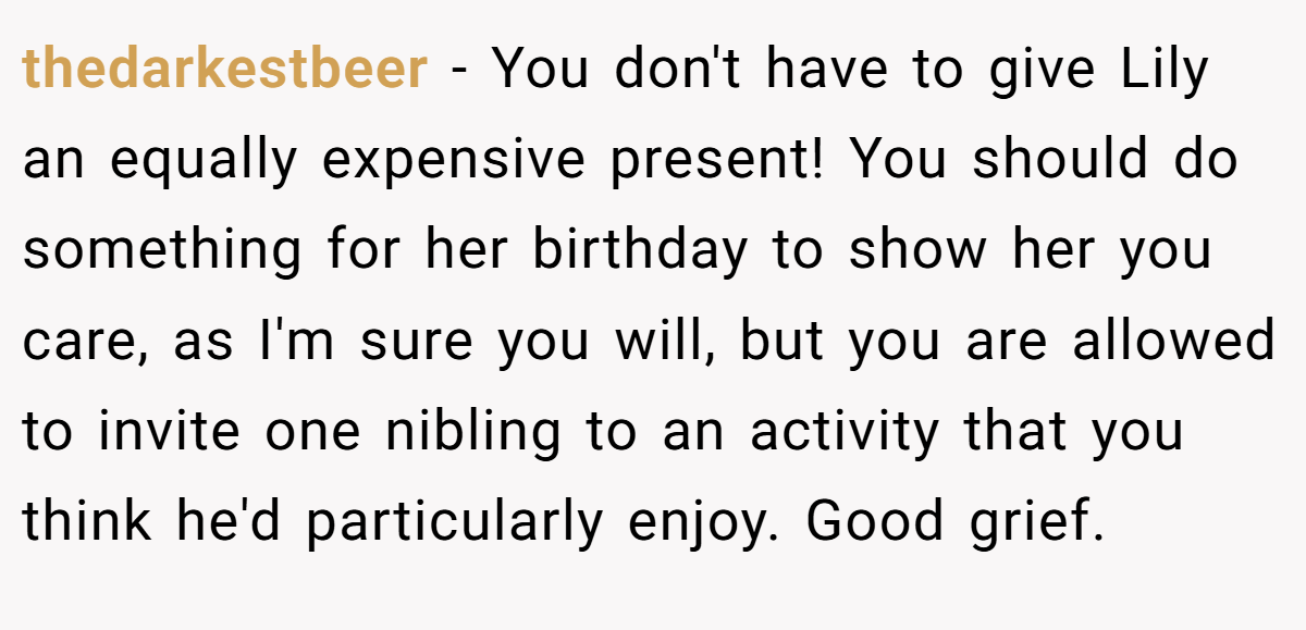 thedarkestbeer − You don't have to give Lily an equally expensive present! You should do something for her birthday to show her you care, as I'm sure you will, but you are allowed to invite one nibling to an activity that you think he'd particularly enjoy. Good grief.
