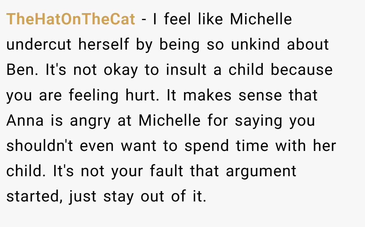 TheHatOnTheCat − I feel like Michelle undercut herself by being so unkind about Ben. It's not okay to insult a child because you are feeling hurt. It makes sense that Anna is angry at Michelle for saying you shouldn't even want to spend time with her child. It's not your fault that argument started, just stay out of it.
