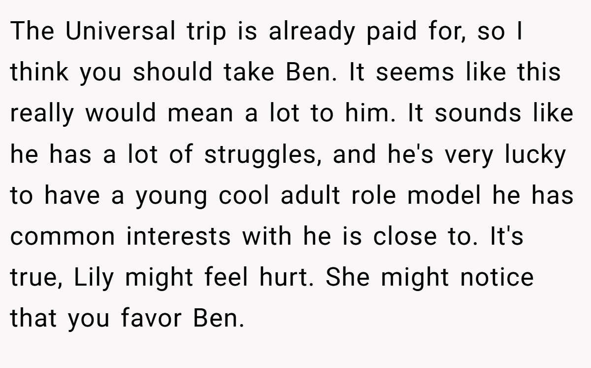 The Universal trip is already paid for, so I think you should take Ben. It seems like this really would mean a lot to him. It sounds like he has a lot of struggles, and he's very lucky to have a young cool adult role model he has common interests with he is close to. It's true, Lily might feel hurt. She might notice that you favor Ben.