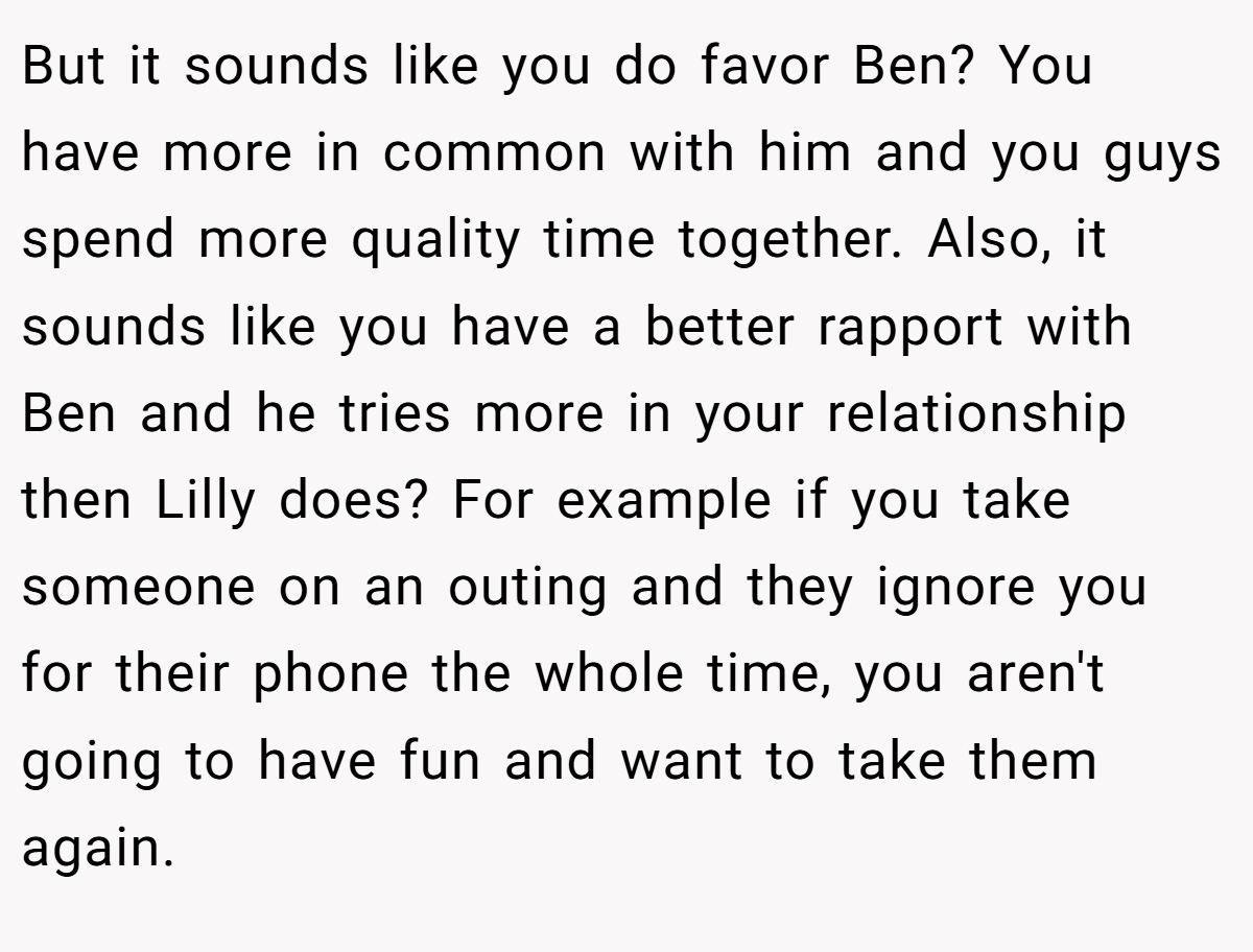 But it sounds like you do favor Ben? You have more in common with him and you guys spend more quality time together. Also, it sounds like you have a better rapport with Ben and he tries more in your relationship then Lilly does? For example if you take someone on an outing and they ignore you for their phone the whole time, you aren't going to have fun and want to take them again.