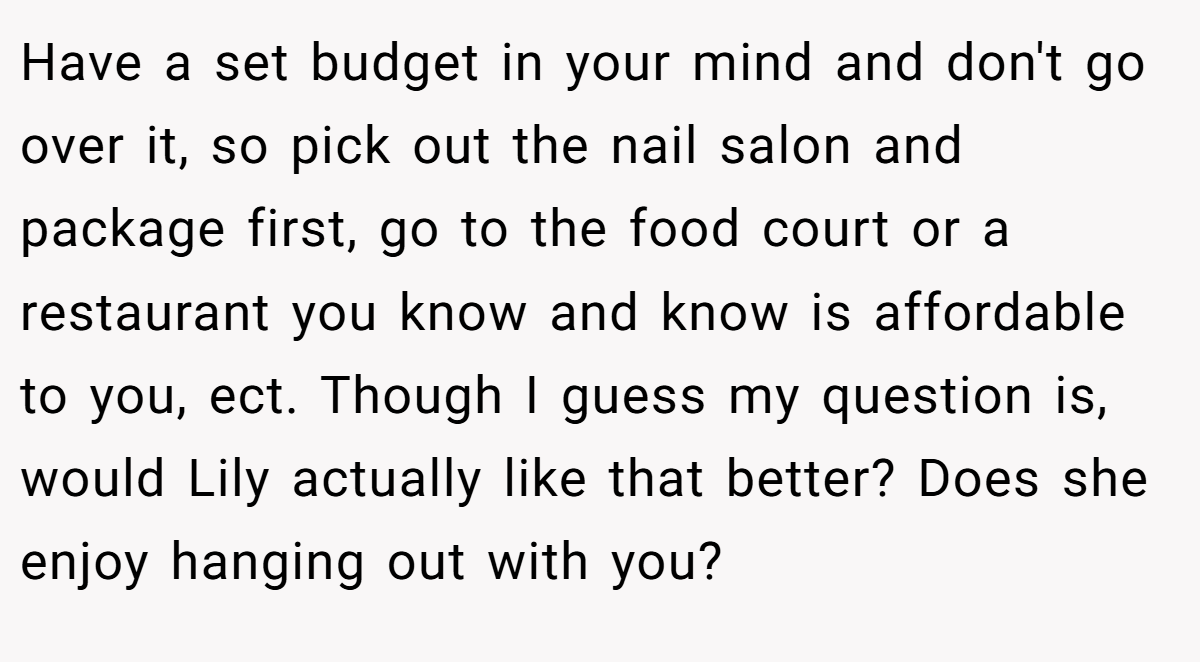 Have a set budget in your mind and don't go over it, so pick out the nail salon and package first, go to the food court or a restaurant you know and know is affordable to you, ect. Though I guess my question is, would Lily actually like that better? Does she enjoy hanging out with you?
