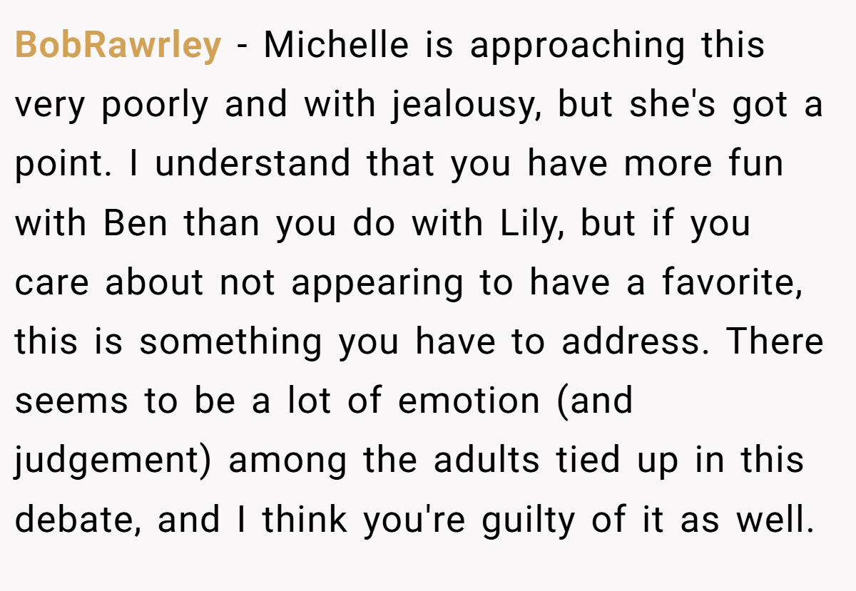 BobRawrley − Michelle is approaching this very poorly and with jealousy, but she's got a point. I understand that you have more fun with Ben than you do with Lily, but if you care about not appearing to have a favorite, this is something you have to address. There seems to be a lot of emotion (and judgement) among the adults tied up in this debate, and I think you're guilty of it as well.