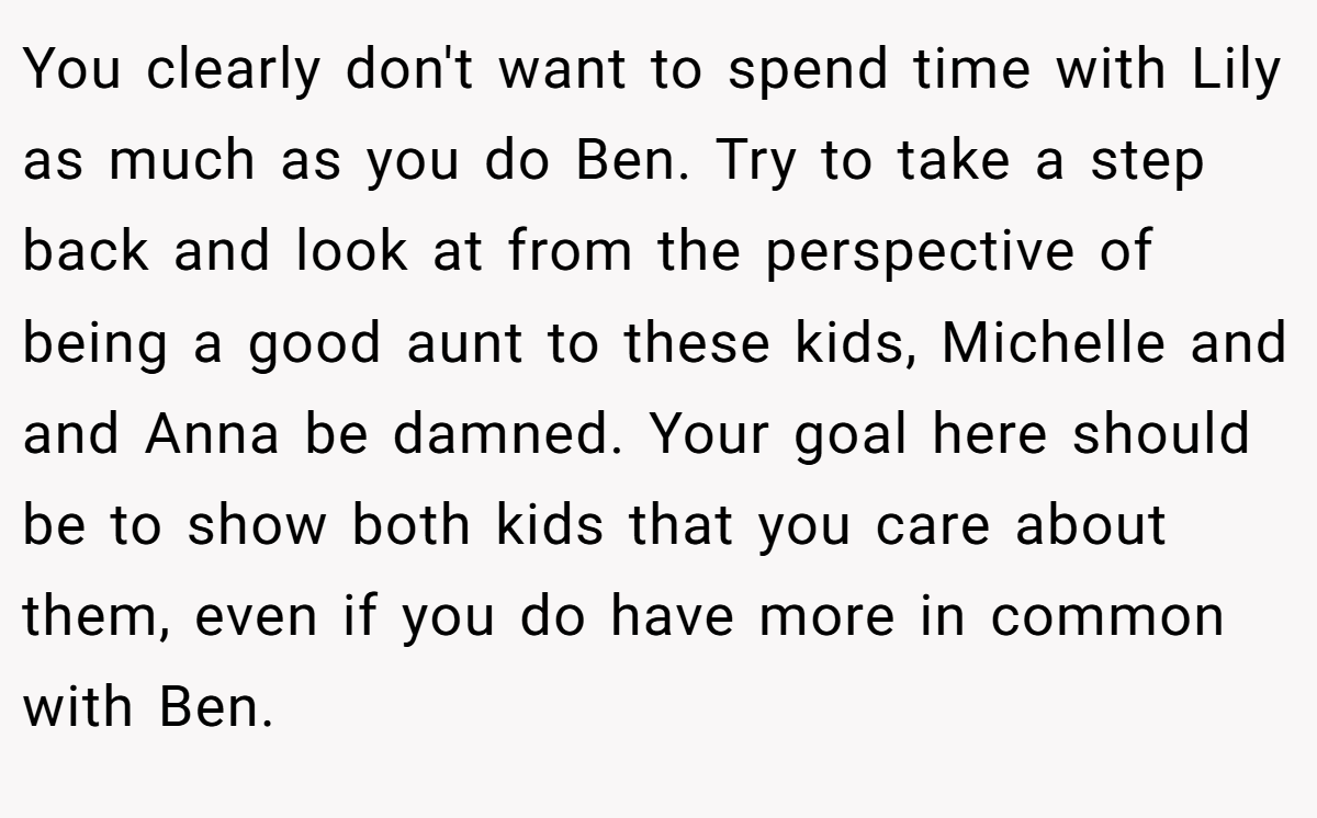 You clearly don't want to spend time with Lily as much as you do Ben. Try to take a step back and look at from the perspective of being a good aunt to these kids, Michelle and and Anna be damned. Your goal here should be to show both kids that you care about them, even if you do have more in common with Ben.