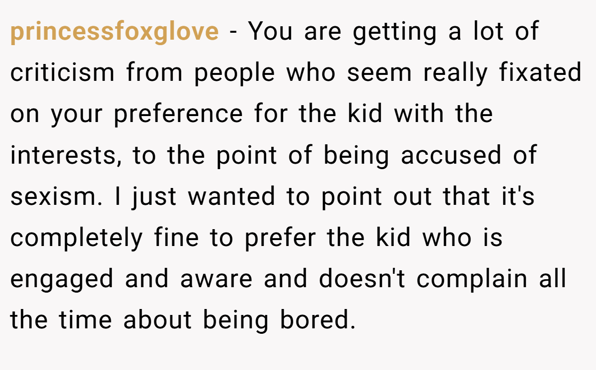 princessfoxglove − You are getting a lot of criticism from people who seem really fixated on your preference for the kid with the interests, to the point of being accused of sexism. I just wanted to point out that it's completely fine to prefer the kid who is engaged and aware and doesn't complain all the time about being bored.