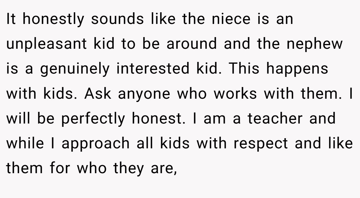 It honestly sounds like the niece is an unpleasant kid to be around and the nephew is a genuinely interested kid. This happens with kids. Ask anyone who works with them. I will be perfectly honest. I am a teacher and while I approach all kids with respect and like them for who they are,