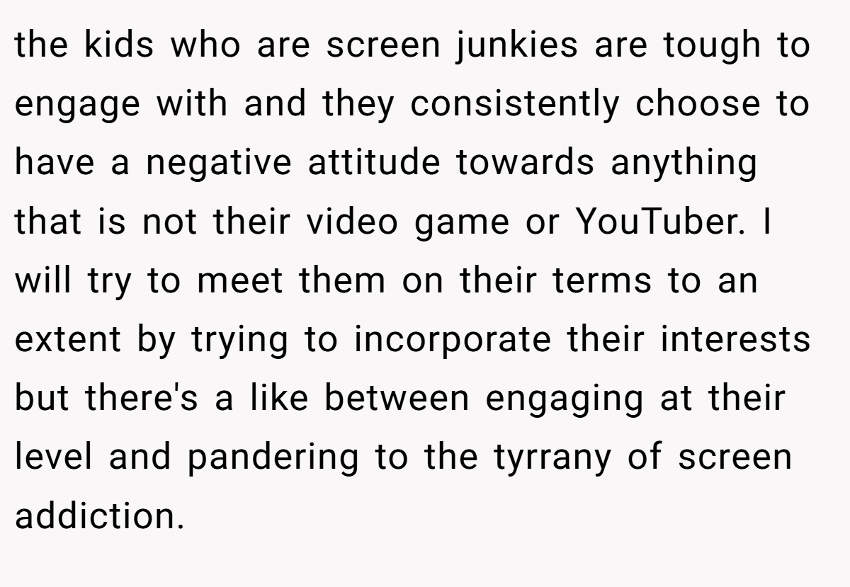 the kids who are screen junkies are tough to engage with and they consistently choose to have a negative attitude towards anything that is not their video game or YouTuber. I will try to meet them on their terms to an extent by trying to incorporate their interests but there's a like between engaging at their level and pandering to the tyrrany of screen addiction.