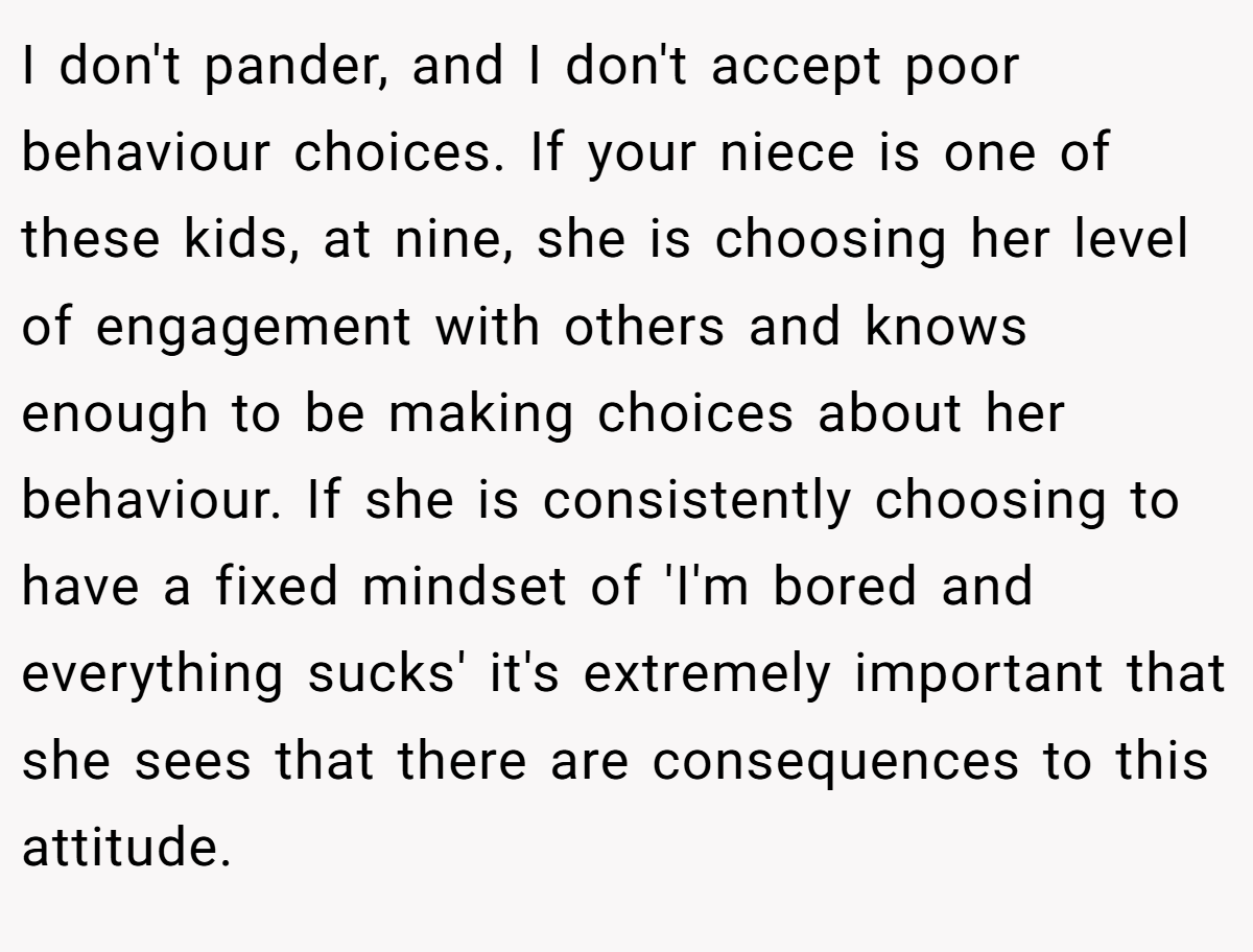 I don't pander, and I don't accept poor behaviour choices. If your niece is one of these kids, at nine, she is choosing her level of engagement with others and knows enough to be making choices about her behaviour. If she is consistently choosing to have a fixed mindset of 'I'm bored and everything sucks' it's extremely important that she sees that there are consequences to this attitude.