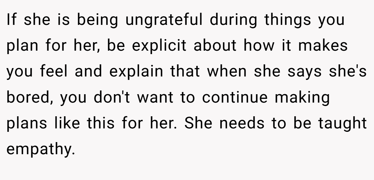 If she is being ungrateful during things you plan for her, be explicit about how it makes you feel and explain that when she says she's bored, you don't want to continue making plans like this for her. She needs to be taught empathy.