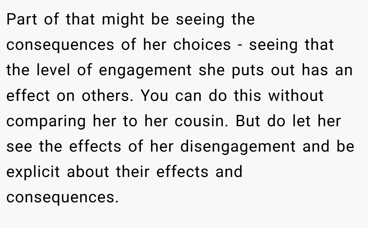 Part of that might be seeing the consequences of her choices - seeing that the level of engagement she puts out has an effect on others. You can do this without comparing her to her cousin. But do let her see the effects of her disengagement and be explicit about their effects and consequences.