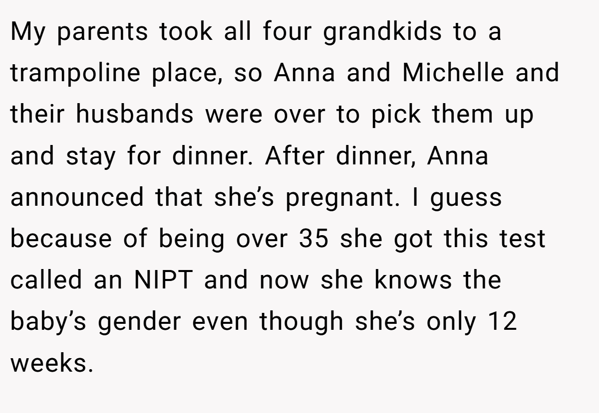 My parents took all four grandkids to a trampoline place, so Anna and Michelle and their husbands were over to pick them up and stay for dinner. After dinner, Anna announced that she’s pregnant. I guess because of being over 35 she got this test called an NIPT and now she knows the baby’s gender even though she’s only 12 weeks.