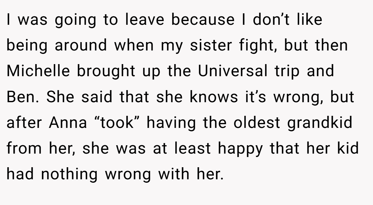 I was going to leave because I don’t like being around when my sister fight, but then Michelle brought up the Universal trip and Ben. She said that she knows it’s wrong, but after Anna “took” having the oldest grandkid from her, she was at least happy that her kid had nothing wrong with her.