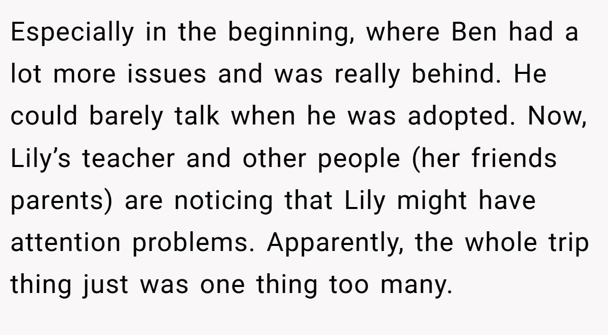 Especially in the beginning, where Ben had a lot more issues and was really behind. He could barely talk when he was adopted. Now, Lily’s teacher and other people (her friends parents) are noticing that Lily might have attention problems. Apparently, the whole trip thing just was one thing too many.