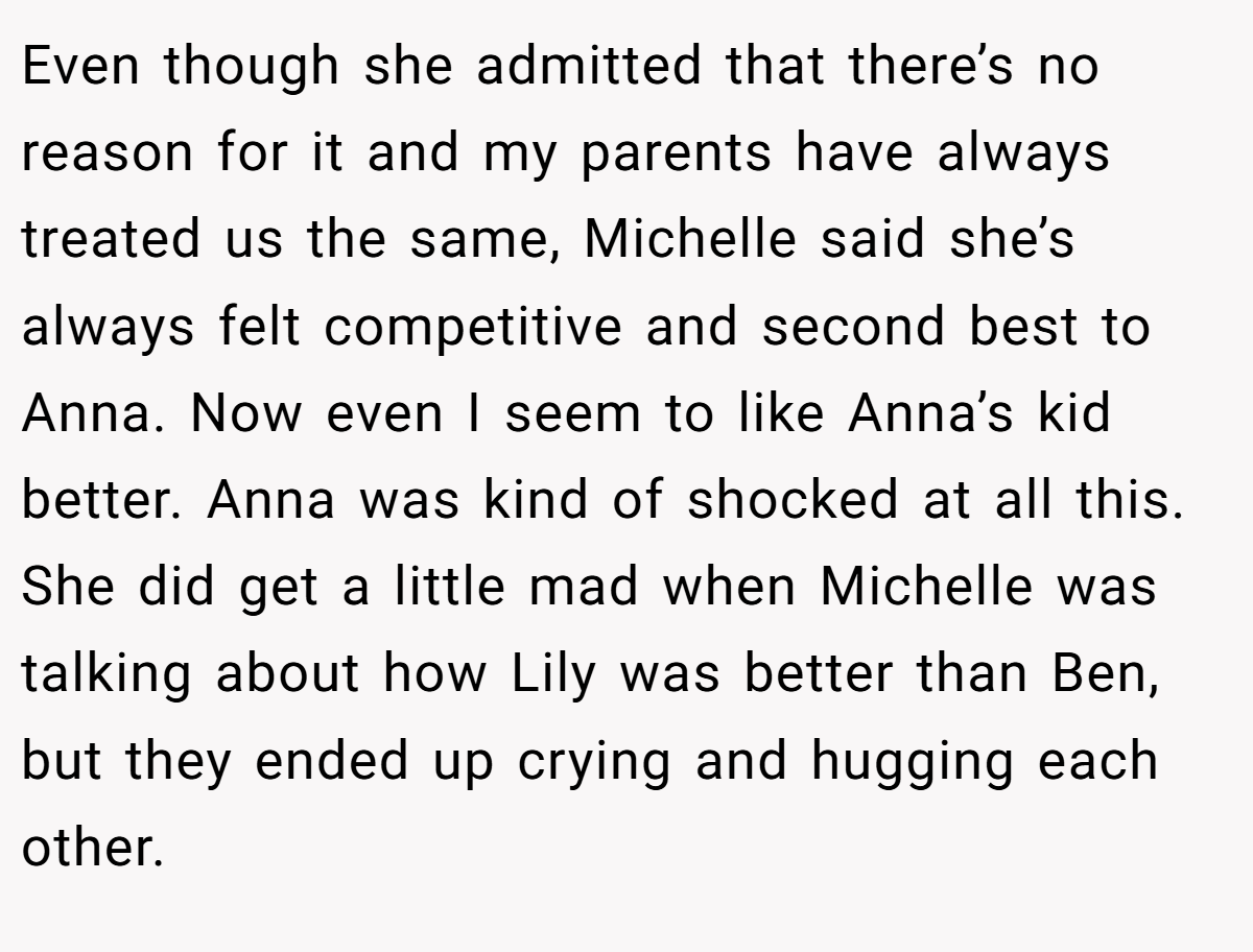 Even though she admitted that there’s no reason for it and my parents have always treated us the same, Michelle said she’s always felt competitive and second best to Anna. Now even I seem to like Anna’s kid better. Anna was kind of shocked at all this. She did get a little mad when Michelle was talking about how Lily was better than Ben, but they ended up crying and hugging each other.