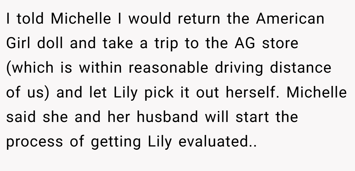 I told Michelle I would return the American Girl doll and take a trip to the AG store (which is within reasonable driving distance of us) and let Lily pick it out herself. Michelle said she and her husband will start the process of getting Lily evaluated.. 