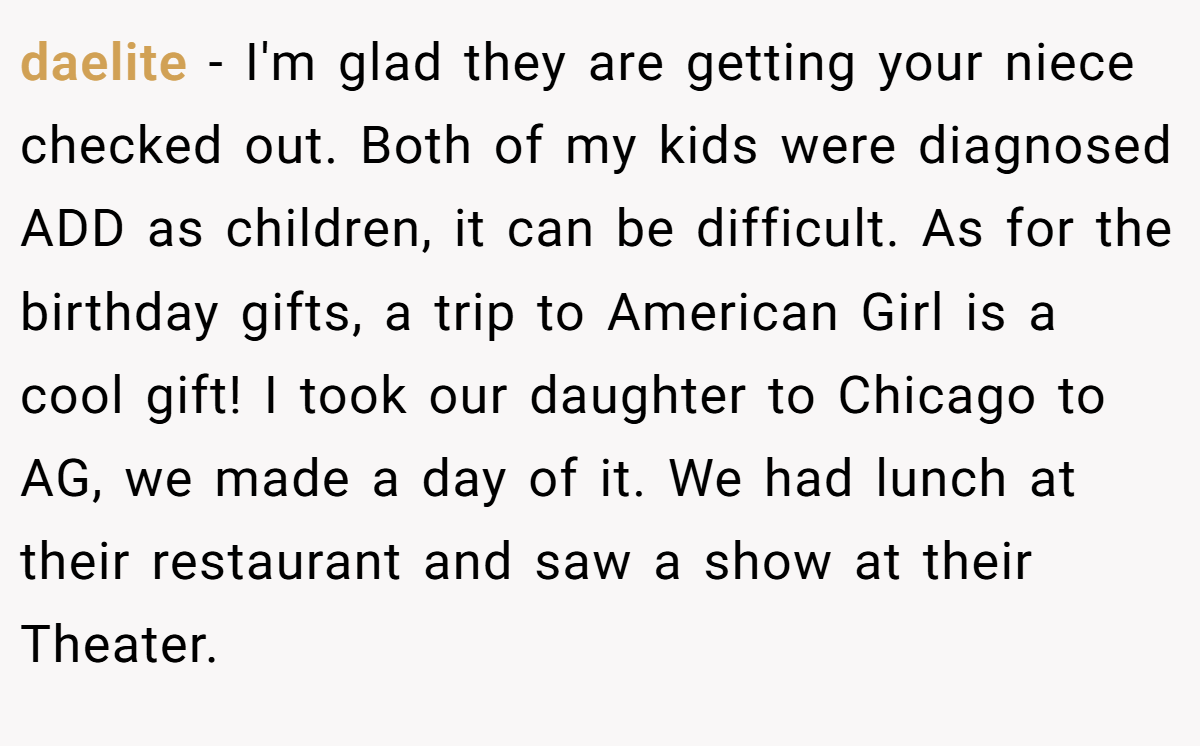 daelite − I'm glad they are getting your niece checked out. Both of my kids were diagnosed ADD as children, it can be difficult. As for the birthday gifts, a trip to American Girl is a cool gift! I took our daughter to Chicago to AG, we made a day of it. We had lunch at their restaurant and saw a show at their Theater.